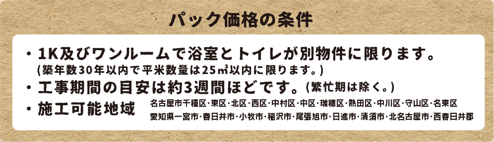 パック価格の条件 ・1Kで浴室とトイレが別物件に限ります ・工事期間はの目安は約3週間ほどです(繁忙期は除く) ・施工可能地域 中村区・中区・東区・北区・千種区・西区・名東区・熱田区・北名古屋市・小牧市・春日井市・一宮市・稲沢市・西春日井郡