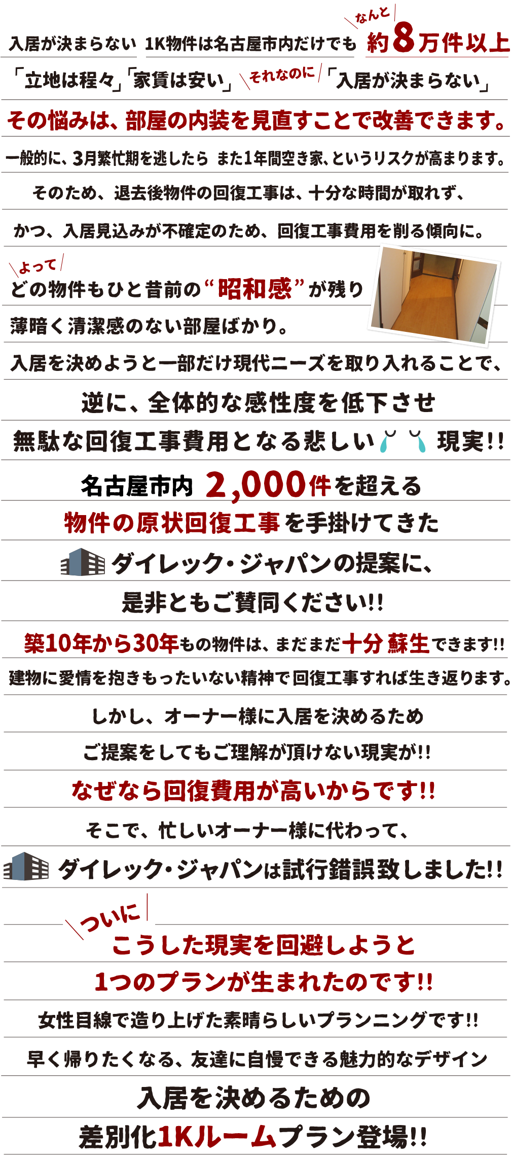 入居が決まらない 1K物件は名古屋市内だけでも約8万件以上「立地は程々」「家賃は安い」それなのに「入居が決まらない」その悩みは、部屋の内装を見直すことで改善できます。一般的に、3月繁忙期を逃したら また1 年間空き家、というリスクが高まります。そのため、退去後物件の回復工事は、十分な時間が取れず、かつ、入居見込みが不確定のため、回復工事費用を削る傾向に。よってどの物件もひと昔前の”昭和感”が残り薄暗く清潔感のない部屋ばかり。入居を決めようと一部だけ現代ニーズを取り入れることで、逆に、全体的な完成度を低下させ無駄な回復工事費用となる悲しい現実!!名古屋市内 2,000件を超える物件の現状回復工事を手掛けてきたダイレック・ジャパンの提案に、是非ともご賛同ください!! 築10年から30年もの物件は、まだまだ十分 蘇生できます!!建物に愛情を抱きもったいない精神で回復工事すれば生き返ります。しかし、オーナー様に入居を決めるためご提案をしてもご理解が頂けない現実が!!なぜなら回復費用が高いからです!!そこで、忙しいオーナー様に代わって、ダイレック・ジャパンは試行錯誤致しました!!ついにこうした現実を回避しようと1つのプランが生まれたのです!!女性目線で造り上げた素晴らしいプランニングです!!早く帰りたくなる、友達に自慢できる魅力的なデザイン入居を決めるための差別化1Kルームプラン登場!!